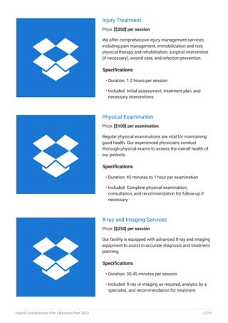 Injury Treatment
Price: [$200] per session
We offer comprehensive injury management services,
including pain management, immobilization and rest,
physical therapy and rehabilitation, surgical intervention
(if necessary), wound care, and infection prevention.
Specifications
Duration: 1-2 hours per session
Included: Initial assessment, treatment plan, and
necessary interventions
•
•
Physical Examination
Price: [$100] per examination
Regular physical examinations are vital for maintaining
good health. Our experienced physicians conduct
thorough physical exams to assess the overall health of
our patients.
Specifications
Duration: 45 minutes to 1 hour per examination
Included: Complete physical examination,
consultation, and recommendation for follow-up if
necessary
•
•
X-ray and Imaging Services
Price: [$250] per session
Our facility is equipped with advanced X-ray and imaging
equipment to assist in accurate diagnosis and treatment
planning.
Specifications
Duration: 30-45 minutes per session
Included: X-ray or imaging as required, analysis by a
specialist, and recommendation for treatment
•
•



Urgent Care Business Plan | Business Plan 2023 22/51
 