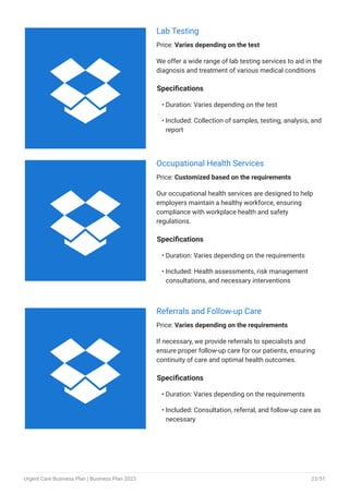 Lab Testing
Price: Varies depending on the test
We offer a wide range of lab testing services to aid in the
diagnosis and treatment of various medical conditions
Specifications
Duration: Varies depending on the test
Included: Collection of samples, testing, analysis, and
report
•
•
Occupational Health Services
Price: Customized based on the requirements
Our occupational health services are designed to help
employers maintain a healthy workforce, ensuring
compliance with workplace health and safety
regulations.
Specifications
Duration: Varies depending on the requirements
Included: Health assessments, risk management
consultations, and necessary interventions
•
•
Referrals and Follow-up Care
Price: Varies depending on the requirements
If necessary, we provide referrals to specialists and
ensure proper follow-up care for our patients, ensuring
continuity of care and optimal health outcomes.
Specifications
Duration: Varies depending on the requirements
Included: Consultation, referral, and follow-up care as
necessary
•
•



Urgent Care Business Plan | Business Plan 2023 23/51
 