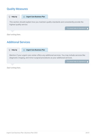 Quality Measures
Start writing here..
Additional Services
Start writing here..
This section should explain how you maintain quality standards and consistently provide the
highest quality service.
This may include timely training for the staff, regular maintenance & cleaning of the facility,
infection control, regulatory compliance, etc.
To unlock help try Upmetrics! 
Mention if your urgent care center offers any additional services. You may include services like
diagnostic imaging, and minor surgical procedures as your additional services.
To unlock help try Upmetrics! 
 Help tip  Urgent Care Business Plan
 Help tip  Urgent Care Business Plan
Urgent Care Business Plan | Business Plan 2023 24/51
 