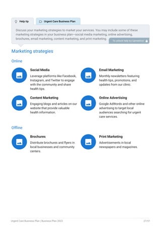 Marketing strategies
Online
Social Media
Leverage platforms like Facebook,
Instagram, and Twitter to engage
with the community and share
health tips.

Email Marketing
Monthly newsletters featuring
health tips, promotions, and
updates from our clinic.

Content Marketing
Engaging blogs and articles on our
website that provide valuable
health information.

Online Advertising
Google AdWords and other online
advertising to target local
audiences searching for urgent
care services.

Offline
Brochures
Distribute brochures and flyers in
local businesses and community
centers.

Print Marketing
Advertisements in local
newspapers and magazines.

Discuss your marketing strategies to market your services. You may include some of these
marketing strategies in your business plan—social media marketing, online advertising,
brochures, email marketing, content marketing, and print marketing.
To unlock help try Upmetrics! 
 Help tip  Urgent Care Business Plan
Urgent Care Business Plan | Business Plan 2023 27/51
 