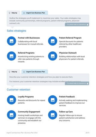 Sales strategies
Partner with Businesses
Collaborating with local
businesses for mutual referrals.

Patient Referral Program
Special discounts for patients
referred by other healthcare
providers.

Referral Programs
Incentivizing existing patients to
refer new patients through
rewards.

Physician Outreach
Building relationships with local
physicians for patient referrals.

Customer retention
Loyalty Programs
Rewards and discounts for repeat
patients.

Patient Feedback
Actively seeking and implementing
patient feedback to improve our
services.

Community Engagement
Hosting health workshops and
seminars to engage with the
community and establish our
presence.

Follow-up Care
Regular follow-ups to ensure
patient satisfaction and address
any concerns.

Outline the strategies you’ll implement to maximize your sales. Your sales strategies may
include community partnerships, referral programs, patient referral programs, physician
outreach, etc.
To unlock help try Upmetrics! 
Describe your customer retention strategies and how you plan to execute them.
For instance, your customer retention strategies may include excellent patient experience,
personalized care, referral programs, and feedback & continuous improvement.
To unlock help try Upmetrics! 
 Help tip  Urgent Care Business Plan
 Help tip  Urgent Care Business Plan
Urgent Care Business Plan | Business Plan 2023 28/51
 