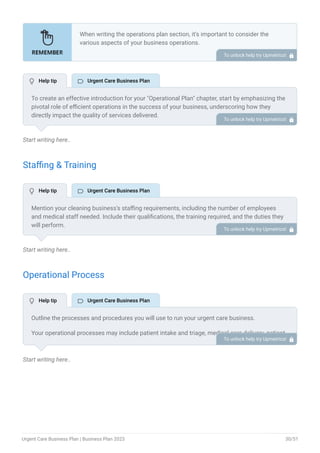 Start writing here..
Staffing & Training
Start writing here..
Operational Process
Start writing here..
When writing the operations plan section, it’s important to consider the
various aspects of your business operations.
Here are the components to include in an operations plan:
Describe the operational process.
Describe your supply chain.
Customer satisfaction.
Equipment & Machinery.
•
•
•
•
To unlock help try Upmetrics! 
To create an effective introduction for your "Operational Plan" chapter, start by emphasizing the
pivotal role of efficient operations in the success of your business, underscoring how they
directly impact the quality of services delivered.
Make it clear that operational excellence is crucial for fulfilling your commitments to customers
and ensuring optimal outcomes.
Then, briefly outline what readers can expect in this chapter, mentioning key areas you'll cover
such as staffing, operational processes, and facilities.
This introduction sets the stage by highlighting the significance of operational planning and
piques the reader's interest in the detailed insights to come.
To unlock help try Upmetrics! 
Mention your cleaning business’s staffing requirements, including the number of employees
and medical staff needed. Include their qualifications, the training required, and the duties they
will perform.
To unlock help try Upmetrics! 
Outline the processes and procedures you will use to run your urgent care business.
Your operational processes may include patient intake and triage, medical care delivery, patient
flow management, medical documentation, diagnostic testing and imaging, and medication
management.
To unlock help try Upmetrics! 
 Help tip  Urgent Care Business Plan
 Help tip  Urgent Care Business Plan
 Help tip  Urgent Care Business Plan
Urgent Care Business Plan | Business Plan 2023 30/51
 