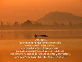 URGENTE...  Es que no se te vaya la vida en un soplo y que cuando te des cuenta,  ya no puedas volver el tiempo atrás;  que has sido exigente contigo y con los demás,  que llenaste tu agenda de "urgencias, citas y proyectos"... pero dentro de todo...   SE TE OLVIDÓ VIVIR 