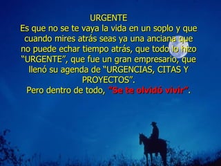 URGENTE Es  q ue no se te vaya la vida en un soplo y que cuando mires atrás seas ya una anciana que no puede echar tiempo   atrás, que todo lo hizo   “URGENTE”, que fue un gran empresario,   que llenó su agenda de “URGENCIAS, CITAS Y PROYECTOS”. Pero dentro de todo ,  ”S e te olvidó vivir ” . 