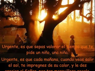 Urgente, es que sepas valorar el tiempo que te pide un niño, una niña. Urgente, es que cada mañana, cuando veas salir el sol, te impregnes de su calor, y le des gracias al Señor, por tan maravilloso regalo. . 