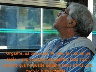 Urgente, es que no se te vaya la vida en un soplo y que cuando mires atrás, seas ya un anciano que no puede echar tiempo atrás, que todo lo hizo urgente ... 