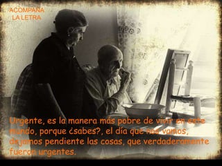ACOMPAÑA
 LA LETRA
  -




Urgente, es la manera más pobre de vivir en este
mundo, porque ¿sabes?, el día que nos vamos,
dejamos pendiente las cosas, que verdaderamente
fueron urgentes.
 