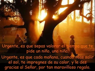 Urgente, es que sepas valorar el tiempo que te
              pide un niño, una niña.
Urgente, es que cada mañana, cuando veas salir
   el sol, te impregnes de su calor, y le des
 gracias al Señor, por tan maravilloso regalo.
 
