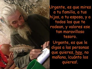 Urgente, es que mires
  a tu familia, a tus
hijos, a tu esposa, y a
   todos los que te
rodean, y valores ese
   tan maravilloso
        tesoro.
  Urgente, es que le
 digas a las personas
 que quieres, hoy, no
 mañana, ¡cuánto los
       quieres!.
 