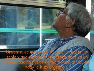 Urgente, es que no se te vaya la vida en un
 soplo y que cuando mires atrás, seas ya un
anciano que no puede echar tiempo atrás, que
           todo lo hizo urgente ...
 