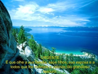 URGENTEURGENTE
É que olhe a sua família, seus filhos, sua esposa e aÉ que olhe a sua família, seus filhos, sua esposa e a
todos que lhe rodeiam e valorize tão grandiosotodos que lhe rodeiam e valorize tão grandioso
tesouro.tesouro.
 