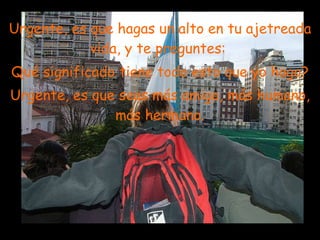 Urgente, es que hagas un alto en tu ajetreada vida, y te preguntes:  Qué significado tiene todo esto que yo hago? Urgente, es que seas más amigo, más humano, más hermano. . 