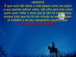 URGENTE É que você não deixe a vida passar como um sopro e que quando estiver velho, não olhe para trás como quem quer voltar e sinta que já não há mais tempo, porque tudo que fez foi em virtude de seu incessan-te trabalho e de seu repugnante orgulho, pois  ” se esqueceu de VIVER ”   ! 