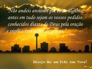 “ Não andeis ansiosos por coisa alguma; antes em tudo sejam os vossos pedidos conhecidos diante de Deus pela oração  e súplica com ações de graças.” Flp 4, 6 . Desejo-lhe um Feliz Ano Novo! 