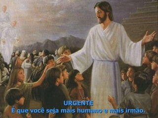 URGENTE É que você seja mais humano e mais irmão. 
