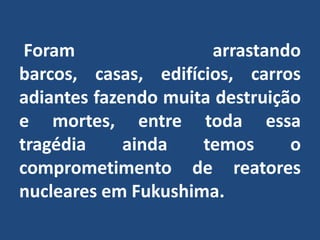  Foram arrastando barcos, casas, edifícios, carros  adiantes fazendo muita destruição e mortes, entre toda essa  tragédia ainda temos o comprometimento de reatores nucleares em Fukushima.