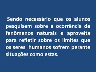  Sendo necessário que os alunos pesquisem sobre a ocorrência de fenômenos naturais e aproveita  para refletir sobre os limites que os seres  humanos sofrem perante situações como estas.