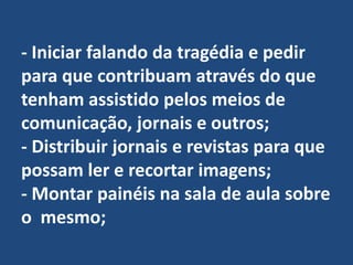 - Iniciar falando da tragédia e pedir para que contribuam através do que tenham assistido pelos meios de comunicação, jornais e outros;- Distribuir jornais e revistas para que possam ler e recortar imagens;- Montar painéis na sala de aula sobre o  mesmo;