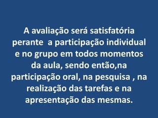 A avaliação será satisfatória perante  a participação individual e no grupo em todos momentos da aula, sendo então,na  participação oral, na pesquisa , na realização das tarefas e na apresentação das mesmas.