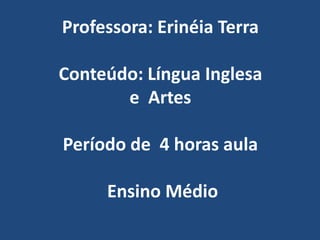 Professora: Erinéia TerraConteúdo: Língua Inglesa e  ArtesPeríodo de  4 horas aulaEnsino Médio