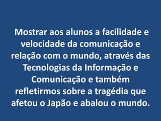  Mostrar aos alunos a facilidade e velocidade da comunicação e relação com o mundo, através das Tecnologias da Informação e Comunicação e também refletirmos sobre a tragédia que afetou o Japão e abalou o mundo.