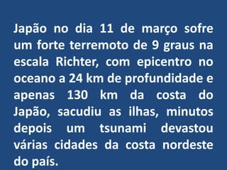 Japão no dia 11 de março sofre um forte terremoto de 9 graus na escala Richter, com epicentro no oceano a 24 km de profundidade e apenas 130 km da costa do Japão, sacudiu as ilhas, minutos depois um tsunami devastou várias cidades da costa nordeste do país.
