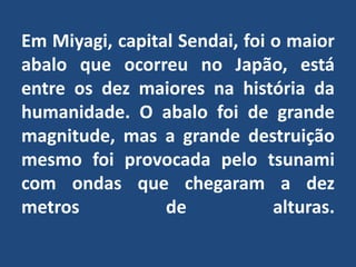 Em Miyagi, capital Sendai, foi o maior abalo que ocorreu no Japão, está entre os dez maiores na história da humanidade. O abalo foi de grande magnitude, mas a grande destruição mesmo foi provocada pelo tsunami com ondas que chegaram a dez metros de alturas.