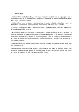 3. Conclusão
-No hemisfério norte terrestre, o sol nasce no ponto cardeal este e segue para sul e
anoitece no oste, e no hemisfério sul terrestre, o sol nasce no ponto cardeal oeste segue
para norte e anoitece no este.

-No hemisfério norte terrestre, o ponto cardeal em que o sol está mais alto é o sul e no
hemisfério sul terrestre, o ponto cardeal em que o sol está mais alto é o norte.

-Quando o sol está mais alto, a estação do ano é o verão e quando o sol está mais baixo,
a estação do ano é o inverno.

-No Hemisfério Norte terrestre, no dia 21 de dezembro é o início do inverno, no dia 21 de março é o
início da primavera, no dia 21 de junho é o início do verão e no dia 21 de setembro é o início do
outono. No Hemisfério Sul, no dia 21 de dezembro é o início do verão, no dia 21 de março
é o início do outono, no dia 21 de junho é o início do inverno e no dia 23 de setembro é o
início da primavera.

-Poderia orientar-me pelo cruzeiro do sul, que me indica o sul ou pela estrela polar, que
me indica o norte.

-No hemisfério norte terrestre, como a Terra gira no seu eixo, as estrelas parece que
andam a volta da estrela polar e no hemisfério sul terrestre as estrelas parece que giram
em torno do cruzeiro do sul, mas quem gira é a Terra.
 