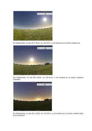 Em Matosinhos, no dia 20-1-2012, às 13h:07m, o sol localiza-se no ponto cardeal sul.




Em Matosinhos, no dia 20-1-2012, às 15h:07m, o sol localiza-se no ponto colateral
sudoeste.




Em Matosinhos, no dia 20-1-2012, às 17h:07m, o sol localiza-se no ponto cardeal oeste
já ao anoitecer.
 