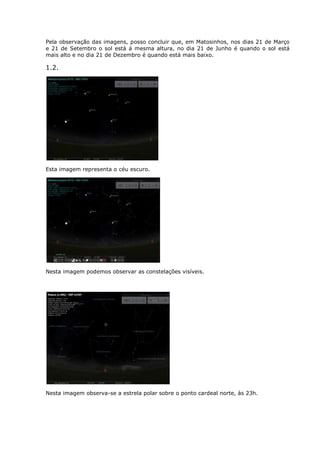 Pela observação das imagens, posso concluir que, em Matosinhos, nos dias 21 de Março
e 21 de Setembro o sol está á mesma altura, no dia 21 de Junho é quando o sol está
mais alto e no dia 21 de Dezembro é quando está mais baixo.

1.2.




Esta imagem representa o céu escuro.




Nesta imagem podemos observar as constelações visíveis.




Nesta imagem observa-se a estrela polar sobre o ponto cardeal norte, às 23h.
 