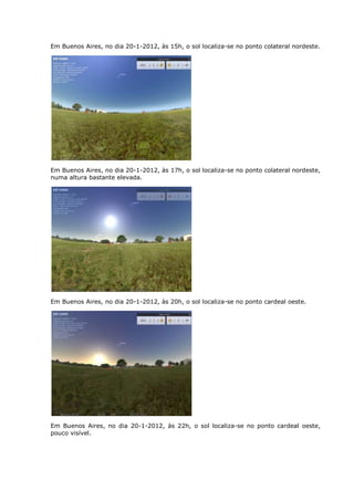 Em Buenos Aires, no dia 20-1-2012, às 15h, o sol localiza-se no ponto colateral nordeste.




Em Buenos Aires, no dia 20-1-2012, às 17h, o sol localiza-se no ponto colateral nordeste,
numa altura bastante elevada.




Em Buenos Aires, no dia 20-1-2012, às 20h, o sol localiza-se no ponto cardeal oeste.




Em Buenos Aires, no dia 20-1-2012, às 22h, o sol localiza-se no ponto cardeal oeste,
pouco visível.
 