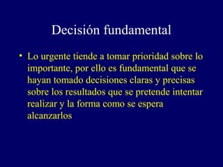Decisión fundamental
• Lo urgente tiende a tomar prioridad sobre lo
  importante, por ello es fundamental que se
  hayan tomado decisiones claras y precisas
  sobre los resultados que se pretende intentar
  realizar y la forma como se espera
  alcanzarlos
 