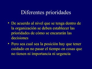 Diferentes prioridades
• De acuerdo al nivel que se tenga dentro de
  la organización se deben establecer las
  prioridades de cómo se encararán las
  decisiones
• Pero sea cual sea la posición hay que tener
  cuidado en no pasar el tiempo en cosas que
  no tienen ni importancia ni urgencia
 