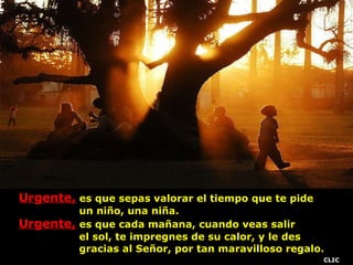 Urgente,  es que sepas valorar el tiempo que te pide  un niño, una niña. Urgente,  es que cada mañana, cuando veas salir  el sol, te impregnes de su calor, y le des  gracias al Señor, por tan maravilloso regalo. . CLIC 