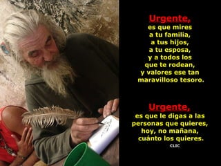 Urgente,   es que mires  a tu familia,  a tus hijos,  a tu esposa,  y a todos los  que te rodean,  y valores ese tan  maravilloso tesoro. Urgente,   es que le digas a las  personas que quieres,  hoy, no mañana,  cuánto los quieres. CLIC 