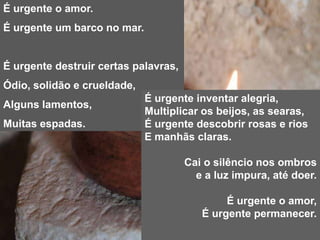 É urgente o amor.É urgente um barco no mar.É urgente destruir certas palavras,Ódio, solidão e crueldade,Alguns lamentos,Muitas espadas.É urgente inventar alegria,Multiplicar os beijos, as searas,É urgente descobrir rosas e riosE manhãs claras.Cai o silêncio nos ombros e a luz impura, até doer.É urgente o amor,É urgente permanecer.