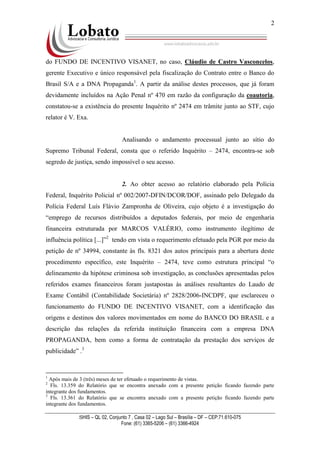 SHIS – QL 02, Conjunto 7 , Casa 02 – Lago Sul – Brasília – DF – CEP:71.610-075
Fone: (61) 3365-5206 – (61) 3366-4924
2
do FUNDO DE INCENTIVO VISANET, no caso, Cláudio de Castro Vasconcelos,
gerente Executivo e único responsável pela fiscalização do Contrato entre o Banco do
Brasil S/A e a DNA Propaganda1
. A partir da análise destes processos, que já foram
devidamente incluídos na Ação Penal nº 470 em razão da configuração da coautoria,
constatou-se a existência do presente Inquérito nº 2474 em trâmite junto ao STF, cujo
relator é V. Exa.
Analisando o andamento processual junto ao sítio do
Supremo Tribunal Federal, consta que o referido Inquérito – 2474, encontra-se sob
segredo de justiça, sendo impossível o seu acesso.
2. Ao obter acesso ao relatório elaborado pela Polícia
Federal, Inquérito Policial nº 002/2007-DFIN/DCOR/DOF, assinado pelo Delegado da
Polícia Federal Luís Flávio Zampronha de Oliveira, cujo objeto é a investigação do
“emprego de recursos distribuídos a deputados federais, por meio de engenharia
financeira estruturada por MARCOS VALÉRIO, como instrumento ilegítimo de
influência política [...]”2
tendo em vista o requerimento efetuado pela PGR por meio da
petição de nº 34994, constante às fls. 8321 dos autos principais para a abertura deste
procedimento específico, este Inquérito – 2474, teve como estrutura principal “o
delineamento da hipótese criminosa sob investigação, as conclusões apresentadas pelos
referidos exames financeiros foram justapostas às análises resultantes do Laudo de
Exame Contábil (Contabilidade Societária) nº 2828/2006-INCDPF, que esclareceu o
funcionamento do FUNDO DE INCENTIVO VISANET, com a identificação das
origens e destinos dos valores movimentados em nome do BANCO DO BRASIL e a
descrição das relações da referida instituição financeira com a empresa DNA
PROPAGANDA, bem como a forma de contratação da prestação dos serviços de
publicidade” .3
1
Após mais de 3 (três) meses de ter efetuado o requerimento de vistas.
2
Fls. 13.359 do Relatório que se encontra anexado com a presente petição ficando fazendo parte
integrante dos fundamentos.
3
Fls. 13.361 do Relatório que se encontra anexado com a presente petição ficando fazendo parte
integrante dos fundamentos.
 