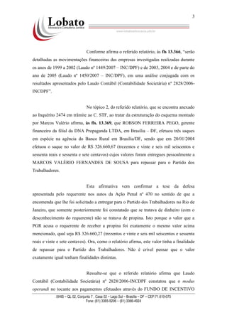 SHIS – QL 02, Conjunto 7 , Casa 02 – Lago Sul – Brasília – DF – CEP:71.610-075
Fone: (61) 3365-5206 – (61) 3366-4924
3
Conforme afirma o referido relatório, às fls 13.366, “serão
detalhadas as movimentações financeiras das empresas investigadas realizadas durante
os anos de 1999 a 2002 (Laudo nº 1449/2007 – INC/DPF) e de 2003, 2004 e de parte do
ano de 2005 (Laudo nº 1450/2007 – INC/DPF), em uma análise conjugada com os
resultados apresentados pelo Laudo Contábil (Contabilidade Societária) nº 2828/2006-
INCDPF”.
No tópico 2, do referido relatório, que se encontra anexado
ao Inquérito 2474 em trâmite ao C. STF, ao tratar da estruturação do esquema montado
por Marcos Valério afirma, às fls. 13.369, que ROBSON FERREIRA PEGO, gerente
financeiro da filial da DNA Propaganda LTDA, em Brasília – DF, efetuou três saques
em espécie na agência do Banco Rural em Brasília/DF, sendo que em 20/01/2004
efetuou o saque no valor de R$ 326.660,67 (trezentos e vinte e seis mil seiscentos e
sessenta reais e sessenta e sete centavos) cujos valores foram entregues pessoalmente a
MARCOS VALÉRIO FERNANDES DE SOUSA para repassar para o Partido dos
Trabalhadores.
Esta afirmativa vem confirmar a tese da defesa
apresentada pelo requerente nos autos da Ação Penal nº 470 no sentido de que a
encomenda que lhe foi solicitado a entregar para o Partido dos Trabalhadores no Rio de
Janeiro, que somente posteriormente foi constatado que se tratava de dinheiro (com o
desconhecimento do requerente) não se tratava de propina. Isto porque o valor que a
PGR acusa o requerente de receber a propina foi exatamente o mesmo valor acima
mencionado, qual seja R$ 326.660,27 (trezentos e vinte e seis mil seiscentos e sessenta
reais e vinte e sete centavos). Ora, como o relatório afirma, este valor tinha a finalidade
de repassar para o Partido dos Trabalhadores. Não é crível pensar que o valor
exatamente igual tenham finalidades distintas.
Ressalte-se que o referido relatório afirma que Laudo
Contábil (Contabilidade Societária) nº 2828/2006-INCDPF constatou que o modus
operandi no tocante aos pagamentos efetuados através do FUNDO DE INCENTIVO
 