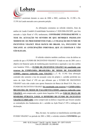 SHIS – QL 02, Conjunto 7 , Casa 02 – Lago Sul – Brasília – DF – CEP:71.610-075
Fone: (61) 3365-5206 – (61) 3366-4924
4
VISANET ocorreram durante os anos de 2000 a 2002, conforme fls. 13.390 e fls.
13.391 do Laudo anexado com a presente petição.
As afirmações constantes no referido relatório, fruto da
análise do Laudo Contábil (Contabilidade Societária) nº 2828/2006-INCDPF, que fora
anexado a Ação Penal nº 470, tardiamente, CONTRADIZ INTEGRALMENTE A
TESE DA ACUSAÇÃO NO SENTIDO DE QUE HENRIQUE PIZZOLATO
MODIFICOU OS PROCEDIMENTOS PARA A UTILIZAÇÃO DO FUNDO DE
INCENTIVO VISANET PELO BANCO DO BRASIL S/A, INCLUSIVE NO
TOCANTE AS ANTECIPAÇÕES INDEVIDAS, QUE JÁ EXISTIAM E NÃO
SÃO ILEGAIS.
O referido relatório também confirma a tese da defesa no
sentido de que o FUNDO DE INCENTIVO VISANET “Criado no ano de 2001 com o
objetivo de financiar ações de marketing para incentivara a aquisição e uso dos cartões
com bandeira VISA, o FUNDO DE INCENTIVO VISANET foi constituído com
recursos da COMPANHIA BRASILEIRA DE MEIOS DE PAGAMENTO
(CBMP), empresa conhecida como VISANET [...]”, fls. 13.392. Esta afirmação
contradiz não somente a tese da acusação como do próprio v. acórdão proferido nos
autos da Ação Penal nº 470 em que afirmam que o FUNDO DE INCENTIVO
VISANET teria sido criado com aporte financeiro do Banco do Brasil S/A. Ora, se o
FUNDO DE INCENTIVO VISANET foi constituído com recursos da COMPANHIA
BRASILEIRA DE MEIOS DE PAGAMENTO (CBMP), empresa conhecida como
VISANET, está comprovado, a partir deste Inquérito 2474, que NÃO SE TRATA DE
DINHEIRO PÚBLICO, LOGO, O DINHEIRO DO FUNDO DE INCENTIVO
VISANET É PRIVADO, como comprovado na defesa e requerido que fossem sanadas
as contradições dos fundamentos do v. acórdão na Ação Penal nº 470 e embargos de
declaração.
Mas, há mais: Ao analisar as transferências ocorridas pelo
FUNDO VISANET no período de 2001 e 2002, o referido relatório CONFIRMA que
 