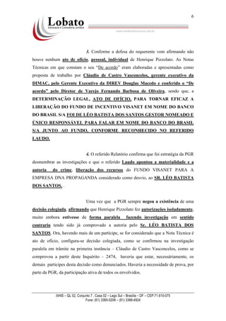 SHIS – QL 02, Conjunto 7 , Casa 02 – Lago Sul – Brasília – DF – CEP:71.610-075
Fone: (61) 3365-5206 – (61) 3366-4924
6
3. Conforme a defesa do requerente vem afirmando não
houve nenhum ato de ofício, pessoal, individual de Henrique Pizzolato. As Notas
Técnicas em que constam o seu “De acordo” eram elaboradas e apresentadas como
proposta de trabalho por Cláudio de Castro Vasconcelos, gerente executivo da
DIMAC, pelo Gerente Executivo da DIREV Douglas Macedo e conferido o “De
acordo” pelo Diretor de Varejo Fernando Barbosa de Oliveira, sendo que, a
DETERMINAÇÃO LEGAL, ATO DE OFÍCIO, PARA TORNAR EFICAZ A
LIBERAÇÃO DO FUNDO DE INCENTIVO VISANET EM NOME DO BANCO
DO BRASIL S/A FOI DE LÉO BATISTA DOS SANTOS GESTOR NOMEADO E
ÚNICO RESPONSÁVEL PARA FALAR EM NOME DO BANCO DO BRASIL
S/A JUNTO AO FUNDO, CONFORME RECONHECIDO NO REFERIDO
LAUDO.
4. O referido Relatório confirma que foi estratégia da PGR
desmembrar as investigações e que o referido Laudo apontou a materialidade e a
autoria do crime, liberação dos recursos do FUNDO VISANET PARA A
EMPRESA DNA PROPAGANDA considerado como desvio, ao SR. LÉO BATISTA
DOS SANTOS. .
Uma vez que a PGR sempre negou a existência de uma
decisão colegiada, afirmando que Henrique Pizzolato fez autorizações isoladamente,
muito embora estivesse de forma paralela fazendo investigação em sentido
contrario tendo sido já comprovado a autoria pelo Sr. LÉO BATISTA DOS
SANTOS. Ora, havendo mais de um partícipe, se for considerado que a Nota Técnica é
ato de ofício, configura-se decisão colegiada, como se confirmou na investigação
paralela em trâmite na primeira instância – Cláudio de Castro Vasconcelos, como se
comprovou a partir deste Inquérito – 2474, haveria que estar, necessáriamente, os
demais participes desta decisão como denunciados. Haveria a necessidade de prova, por
parte da PGR, da participação ativa de todos os envolvidos.
 