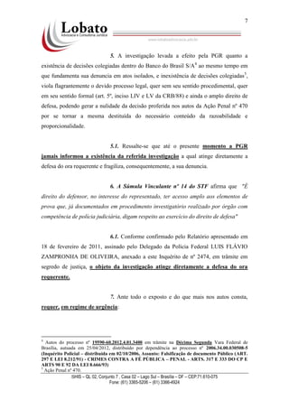 SHIS – QL 02, Conjunto 7 , Casa 02 – Lago Sul – Brasília – DF – CEP:71.610-075
Fone: (61) 3365-5206 – (61) 3366-4924
7
5. A investigação levada a efeito pela PGR quanto a
existência de decisões colegiadas dentro do Banco do Brasil S/A4
ao mesmo tempo em
que fundamenta sua denuncia em atos isolados, e inexistência de decisões colegiadas5
,
viola flagrantemente o devido processo legal, quer sem seu sentido procedimental, quer
em seu sentido formal (art. 5º, inciso LIV e LV da CRB/88) e ainda o amplo direito de
defesa, podendo gerar a nulidade da decisão proferida nos autos da Ação Penal nº 470
por se tornar a mesma destituída do necessário conteúdo da razoabilidade e
proporcionalidade.
5.1. Ressalte-se que até o presente momento a PGR
jamais informou a existência da referida investigação a qual atinge diretamente a
defesa do ora requerente e fragiliza, consequentemente, a sua denuncia.
6. A Súmula Vinculante nº 14 do STF afirma que "É
direito do defensor, no interesse do representado, ter acesso amplo aos elementos de
prova que, já documentados em procedimento investigatório realizado por órgão com
competência de polícia judiciária, digam respeito ao exercício do direito de defesa"
6.1. Conforme confirmado pelo Relatório apresentado em
18 de fevereiro de 2011, assinado pelo Delegado da Polícia Federal LUIS FLÁVIO
ZAMPRONHA DE OLIVEIRA, anexado a este Inquérito de nº 2474, em trâmite em
segredo de justiça, o objeto da investigação atinge diretamente a defesa do ora
requerente.
7. Ante todo o exposto e do que mais nos autos consta,
requer, em regime de urgência:
4
Autos do processo nº 19590-60.2012.4.01.3400 em trâmite na Décima Segunda Vara Federal de
Brasília, autuada em 25/04/2012, distribuído por dependência ao processo nº 2006.34.00.030508-5
(Inquérito Policial – distribuída em 02/10/2006, Assunto: Falsificação de documento Público (ART.
297 E LEI 8.212/91) - CRIMES CONTRA A FÉ PÚBLICA – PENAL - ARTS. 317 E 333 DO CP E
ARTS 90 E 92 DA LEI 8.666/93)
5
Ação Penal nº 470.
 
