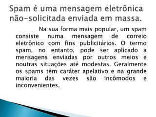                Na sua forma mais popular, um spam consiste numa mensagem de correio eletrônico com fins publicitários. O termo spam, no entanto, pode ser aplicado a mensagens enviadas por outros meios e noutras situações até modestas. Geralmente os spams têm caráter apelativo e na grande maioria das vezes são incômodos e inconvenientes.Spam é uma mensagem eletrônica não-solicitada enviada em massa.