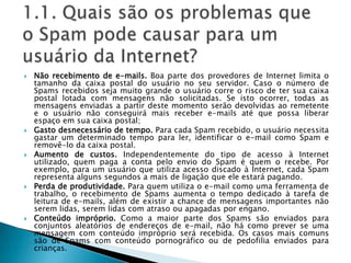 1.1. Quais são os problemas que o Spam pode causar para um usuário da Internet?Não recebimento de e-mails. Boa parte dos provedores de Internet limita o tamanho da caixa postal do usuário no seu servidor. Caso o número de Spams recebidos seja muito grande o usuário corre o risco de ter sua caixa postal lotada com mensagens não solicitadas. Se isto ocorrer, todas as mensagens enviadas a partir deste momento serão devolvidas ao remetente e o usuário não conseguirá mais receber e-mails até que possa liberar espaço em sua caixa postal; Gasto desnecessário de tempo. Para cada Spam recebido, o usuário necessita gastar um determinado tempo para ler, identificar o e-mail como Spam e removê-lo da caixa postal. Aumento de custos. Independentemente do tipo de acesso à Internet utilizado, quem paga a conta pelo envio do Spam é quem o recebe. Por exemplo, para um usuário que utiliza acesso discado à Internet, cada Spam representa alguns segundos a mais de ligação que ele estará pagando. Perda de produtividade. Para quem utiliza o e-mail como uma ferramenta de trabalho, o recebimento de Spams aumenta o tempo dedicado à tarefa de leitura de e-mails, além de existir a chance de mensagens importantes não serem lidas, serem lidas com atraso ou apagadas por engano. Conteúdo impróprio. Como a maior parte dos Spams são enviados para conjuntos aleatórios de endereços de e-mail, não há como prever se uma mensagem com conteúdo impróprio será recebida. Os casos mais comuns são de Spams com conteúdo pornográfico ou de pedofilia enviados para crianças. 