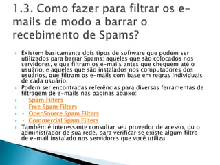 1.3. Como fazer para filtrar os e-mails de modo a barrar o recebimento de Spams?Existem basicamente dois tipos de software que podem ser utilizados para barrar Spams: aqueles que são colocados nos servidores, e que filtram os e-mails antes que cheguem até o usuário, e aqueles que são instalados nos computadores dos usuários, que filtram os e-mails com base em regras individuais de cada usuário. Podem ser encontradas referências para diversas ferramentas de filtragem de e-mails nas páginas abaixo: ·Spam Filters·Free Spam Filters·OpenSource Spam Filters·  Commercial Spam FiltersTambém é interessante consultar seu provedor de acesso, ou o administrador de sua rede, para verificar se existe algum filtro de e-mail instalado nos servidores que você utiliza. 