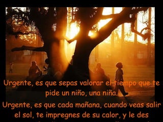 Urgente, es que sepas valorar el tiempo que te pide un niño, una niña. Urgente, es que cada mañana, cuando veas salir el sol, te impregnes de su calor, y le des gracias al Señor, por tan maravilloso regalo. . 