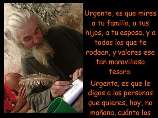 Urgente, es que mires a tu familia, a tus hijos, a tu esposa, y a todos los que te rodean, y valores ese tan maravilloso tesoro. Urgente, es que le digas a las personas que quieres, hoy, no mañana, cuánto los quieres!. 
