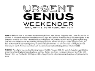 WHAT IS IT? Teams from all around the world including Australia, New Zealand, Singapore, India, China, USA and the UK will have 48 hours to make content related to a trending topic that's popular in their country or around the globe. At the end of the 48 hours, you'll have 7 days to share your infographic, film, website, YouTube mashup, game or photo-blog with the world. The team with the most likes/retweets/views wins. What's in it for you? Global recognition. Plus, the best stuff will be featured in a talk given by iris Worldwide's Grant Hunter and Jon Burkhart at South By Southwest Interactive in March. The most shared work will also be included in a book to be published in Autumn 2011.  THE BRIEF We will give you one global trending topic on the 18th February 2011. We want all of you to respond to this one universal trending topic. Secondary topics are those that are trending in your country between 7pm Friday 18th February 2011 and 7pm Sunday 20th February 2011. You will need to submit a screen grab, picture or link to verify the story.  