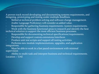 A proven track record developing and documenting systems requirements, and
designing, prototyping and testing under multiple deadlines.
· Skilled at technical problem solving and software change management.
· Arabic Language Proficiency will consider as added value.
· Responsible for gathering business requirements /system requirements.
· Work with the business functional areas to research and identify the best
technical solution to support the most efficient business processes.
· Responsible for documenting technical specifications/requirements.
· Develop and support custom extensions/interfaces
· Produce unit test scripts and support all testing activities.
· Performs new module implementations, upgrades, and application
integrations.
· Must be able to work in a fast paced environment with minimal
supervision
· Ability to multi-task and interpret business and technical requirements.
Location :- UAE
 