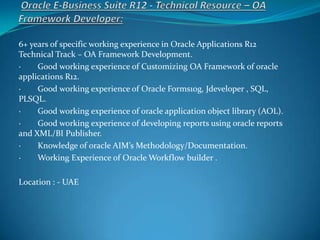 6+ years of specific working experience in Oracle Applications R12
Technical Track – OA Framework Development.
· Good working experience of Customizing OA Framework of oracle
applications R12.
· Good working experience of Oracle Forms10g, Jdeveloper , SQL,
PLSQL.
· Good working experience of oracle application object library (AOL).
· Good working experience of developing reports using oracle reports
and XML/BI Publisher.
· Knowledge of oracle AIM’s Methodology/Documentation.
· Working Experience of Oracle Workflow builder .
Location : - UAE
 