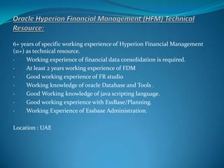 6+ years of specific working experience of Hyperion Financial Management
(11+) as technical resource.
· Working experience of financial data consolidation is required.
· At least 2 years working experience of FDM
· Good working experience of FR studio
· Working knowledge of oracle Database and Tools .
· Good Working knowledge of java scripting language.
· Good working experience with EssBase/Planning.
· Working Experience of Essbase Administration.
Location : UAE
 